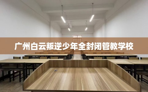 广州白云叛逆少年全封闭管教学校