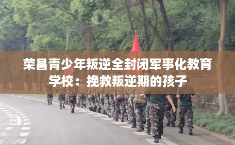 荣昌青少年叛逆全封闭军事化教育学校：挽救叛逆期的孩子