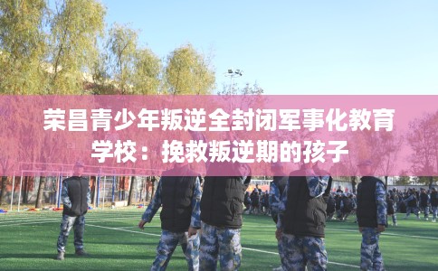 荣昌青少年叛逆全封闭军事化教育学校：挽救叛逆期的孩子