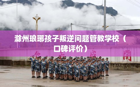 滁州琅琊孩子叛逆问题管教学校（口碑评价）