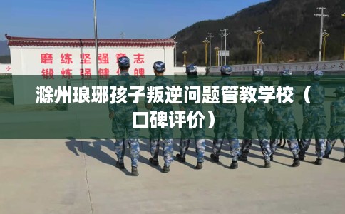 滁州琅琊孩子叛逆问题管教学校（口碑评价）