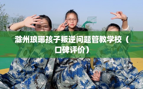 滁州琅琊孩子叛逆问题管教学校（口碑评价）