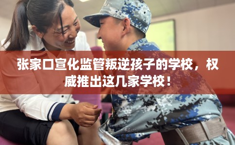 张家口宣化监管叛逆孩子的学校，权威推出这几家学校！