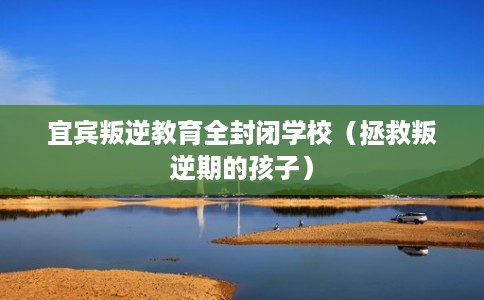 宜宾叛逆教育全封闭学校（拯救叛逆期的孩子）