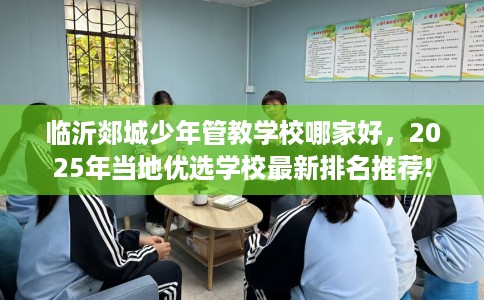 临沂郯城少年管教学校哪家好，2025年当地优选学校最新排名推荐!