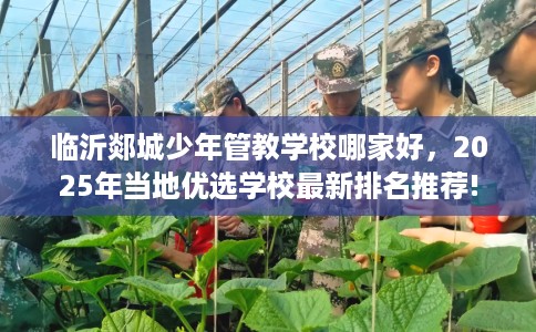 临沂郯城少年管教学校哪家好，2025年当地优选学校最新排名推荐!