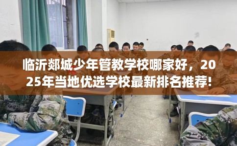 临沂郯城少年管教学校哪家好，2025年当地优选学校最新排名推荐!