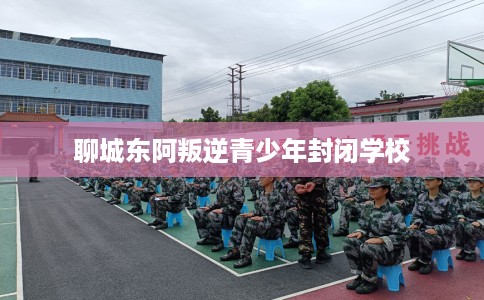 聊城东阿叛逆青少年封闭学校