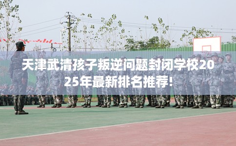 天津武清孩子叛逆问题封闭学校2025年最新排名推荐!