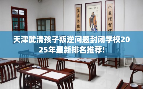天津武清孩子叛逆问题封闭学校2025年最新排名推荐!