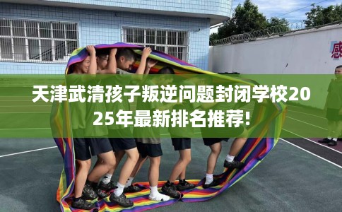 天津武清孩子叛逆问题封闭学校2025年最新排名推荐!