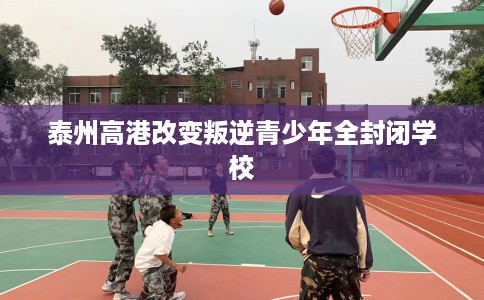 泰州高港改变叛逆青少年全封闭学校