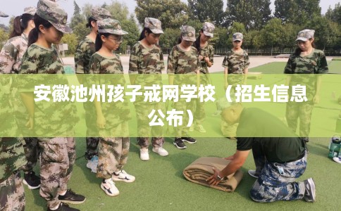 安徽池州孩子戒网学校（招生信息公布）