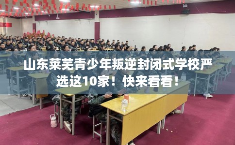 山东莱芜青少年叛逆封闭式学校严选这10家！快来看看！