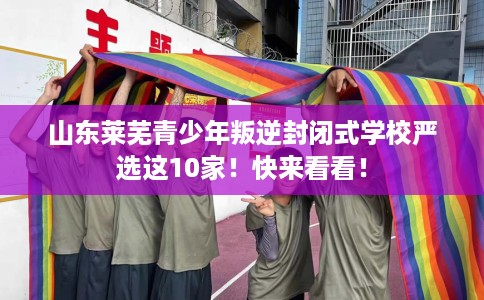 山东莱芜青少年叛逆封闭式学校严选这10家！快来看看！