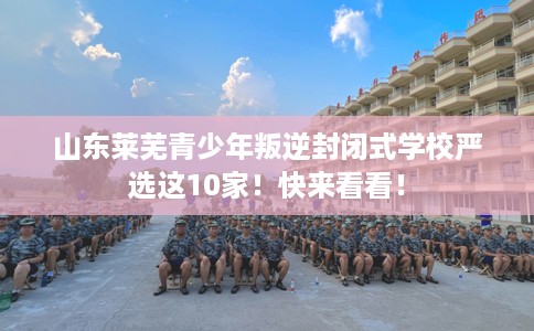 山东莱芜青少年叛逆封闭式学校严选这10家！快来看看！
