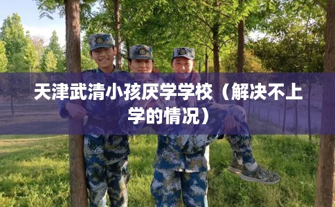 天津武清小孩厌学学校（解决不上学的情况）