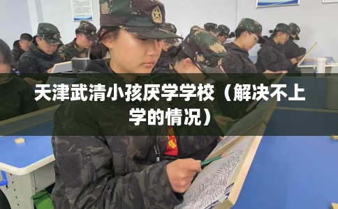 天津武清小孩厌学学校（解决不上学的情况）