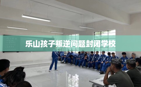 乐山孩子叛逆问题封闭学校