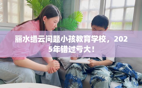 丽水缙云问题小孩教育学校，2025年错过亏大！