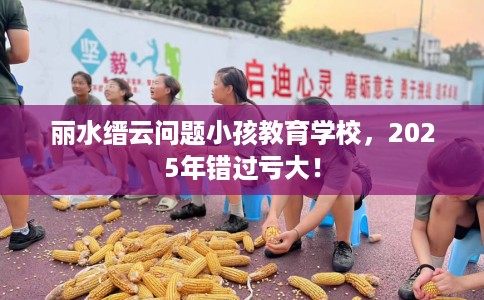 丽水缙云问题小孩教育学校，2025年错过亏大！