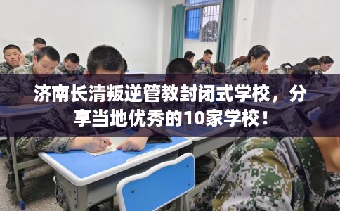 济南长清叛逆管教封闭式学校，分享当地优秀的10家学校！