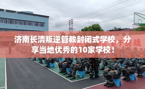 济南长清叛逆管教封闭式学校，分享当地优秀的10家学校！