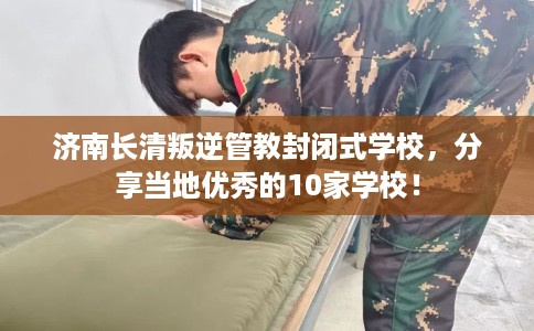 济南长清叛逆管教封闭式学校，分享当地优秀的10家学校！