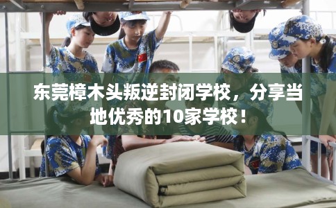 东莞樟木头叛逆封闭学校，分享当地优秀的10家学校！