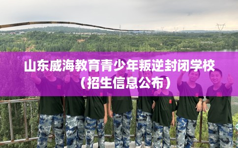 山东威海教育青少年叛逆封闭学校(招生信息公布) 山东威海教育青少年叛逆封闭学校(招生信息公布)