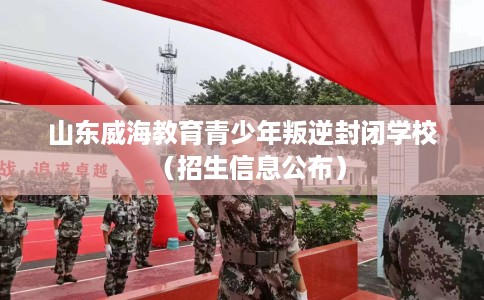 山东威海教育青少年叛逆封闭学校(招生信息公布) 山东威海教育青少年叛逆封闭学校(招生信息公布)