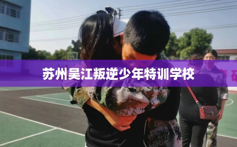 苏州吴江叛逆少年特训学校