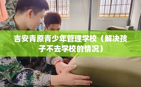 吉安青原青少年管理学校（解决孩子不去学校的情况）