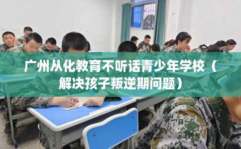 广州从化教育不听话青少年学校（解决孩子叛逆期问题）