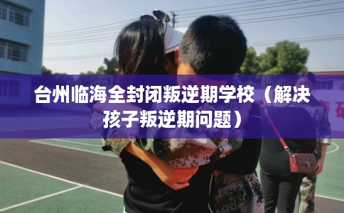 台州临海全封闭叛逆期学校（解决孩子叛逆期问题）