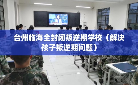 台州临海全封闭叛逆期学校（解决孩子叛逆期问题）