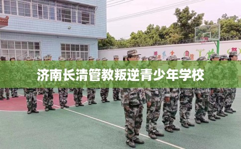 济南长清管教叛逆青少年学校