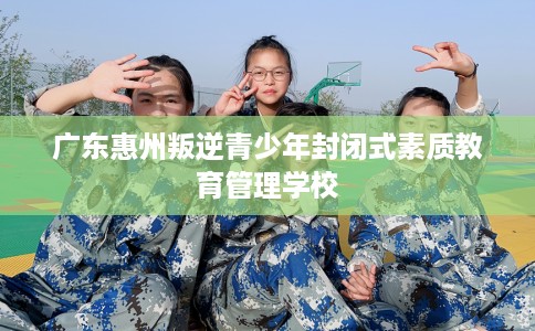 广东惠州叛逆青少年封闭式素质教育管理学校