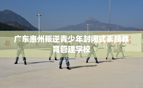 广东惠州叛逆青少年封闭式素质教育管理学校