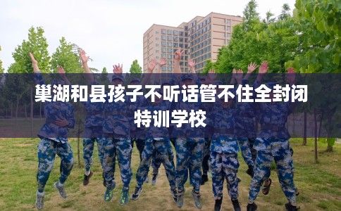 巢湖和县孩子不听话管不住全封闭特训学校