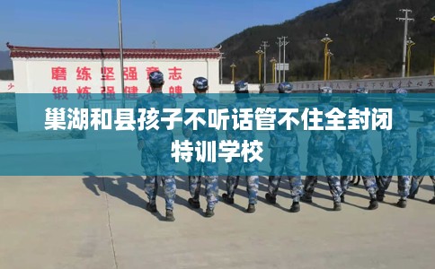 巢湖和县孩子不听话管不住全封闭特训学校