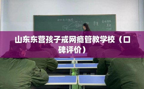 山东东营孩子戒网瘾管教学校（口碑评价）