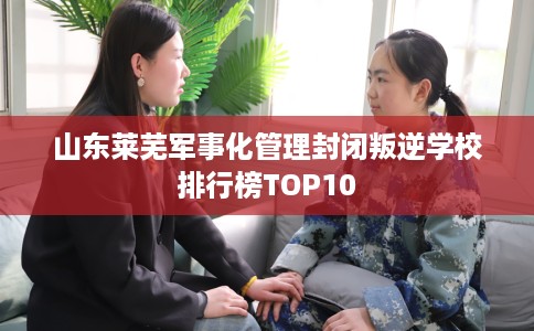 山东莱芜军事化管理封闭叛逆学校排行榜TOP10