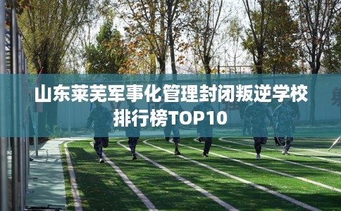 山东莱芜军事化管理封闭叛逆学校排行榜TOP10