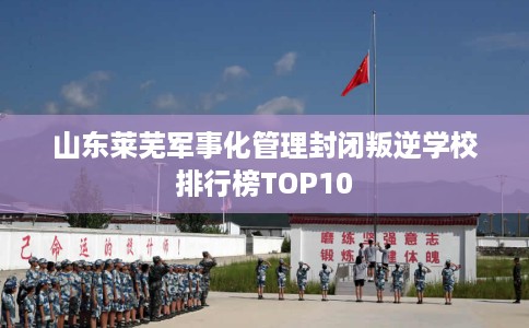 山东莱芜军事化管理封闭叛逆学校排行榜TOP10