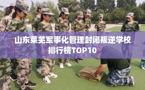 山东莱芜军事化管理封闭叛逆学校排行榜TOP10