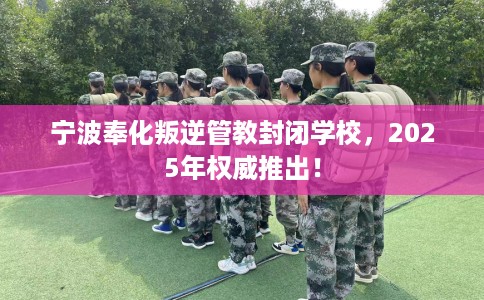 宁波奉化叛逆管教封闭学校，2025年权威推出！