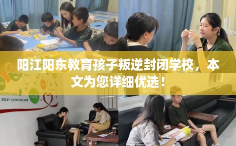 阳江阳东教育孩子叛逆封闭学校，本文为您详细优选！