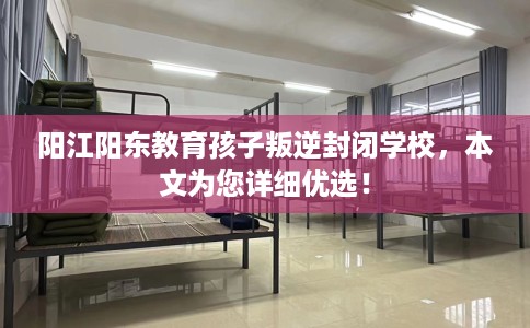阳江阳东教育孩子叛逆封闭学校，本文为您详细优选！