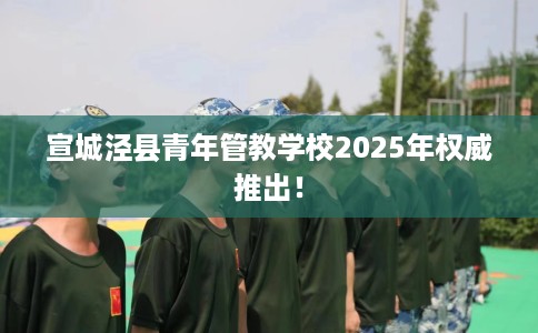 宣城泾县青年管教学校2025年权威推出！
